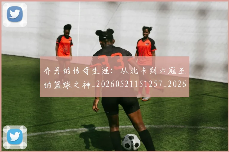 乔丹的传奇生涯：从北卡到六冠王的篮球之神_20260521151257_20260608142416