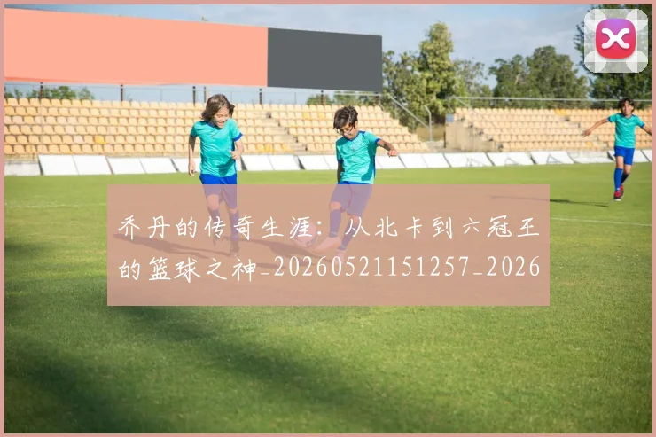 乔丹的传奇生涯:从北卡到六冠王的篮球之神_20260521151257_20260608142416
