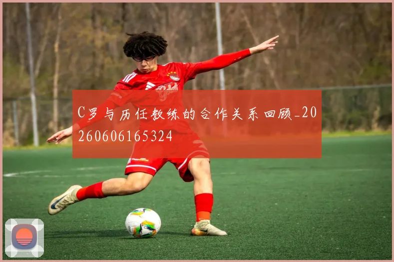 C罗与历任教练的合作关系回顾_20260606165324