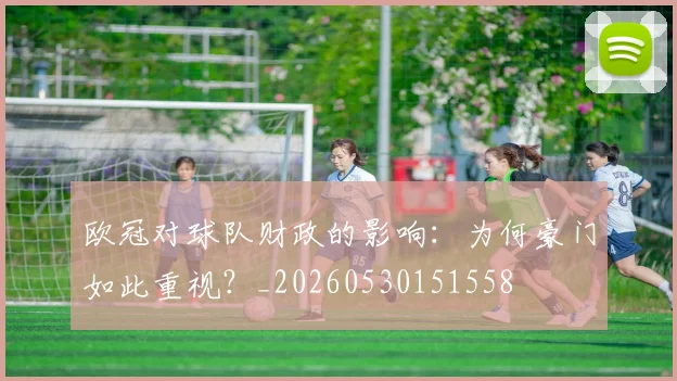 欧冠对球队财政的影响：为何豪门如此重视？_20260530151558