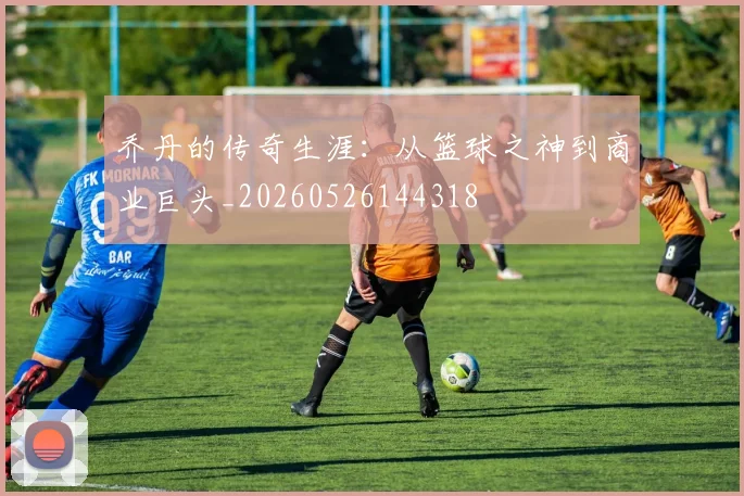 乔丹的传奇生涯:从篮球之神到商业巨头_20260526144318